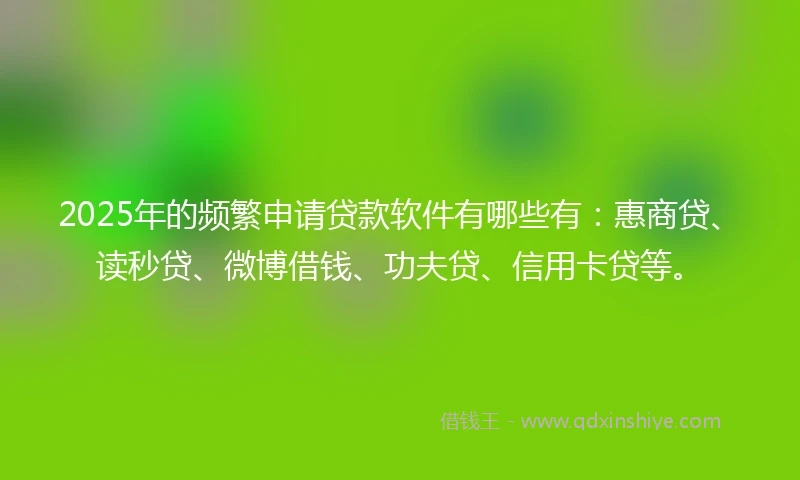 2025年的频繁申请贷款软件有哪些有：惠商贷、读秒贷、微博借钱、功夫贷、信用卡贷等。