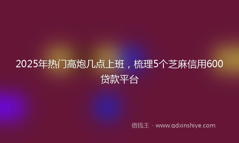 2025年热门高炮几点上班，梳理5个芝麻信用600贷款平台