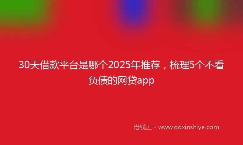 30天借款平台是哪个2025年推荐，梳理5个不看负债的网贷app