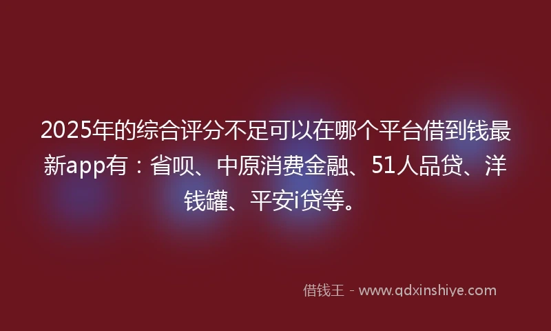 2025年的综合评分不足可以在哪个平台借到钱最新app有：省呗、中原消费金融、51人品贷、洋钱罐、平安i贷等。