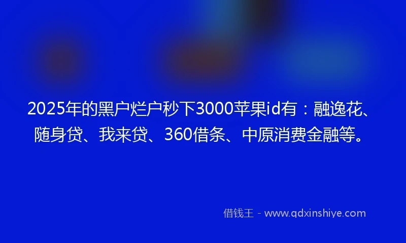 2025年的黑户烂户秒下3000苹果id有：融逸花、随身贷、我来贷、360借条、中原消费金融等。