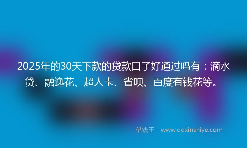 2025年的30天下款的贷款口子好通过吗有：滴水贷、融逸花、超人卡、省呗、百度有钱花等。