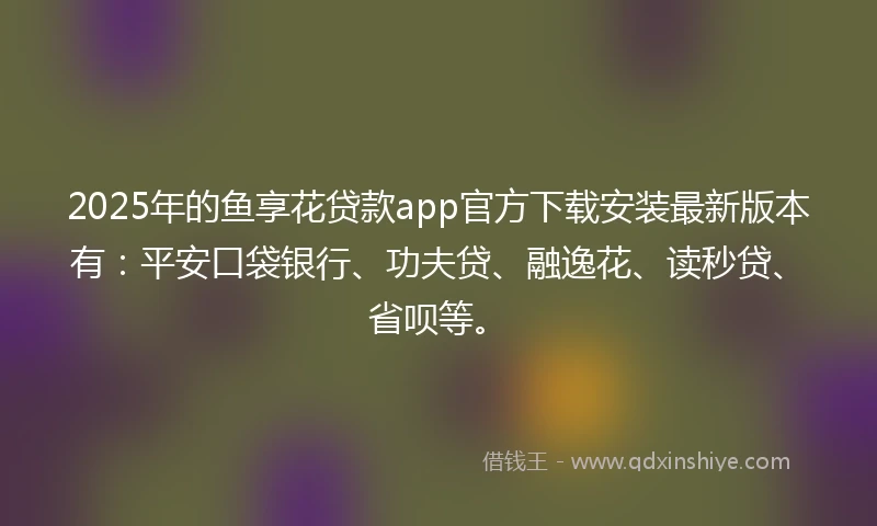 2025年的鱼享花贷款app官方下载安装最新版本有：平安口袋银行、功夫贷、融逸花、读秒贷、省呗等。