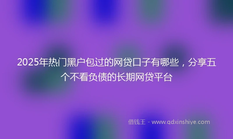 2025年热门黑户包过的网贷口子有哪些，分享五个不看负债的长期网贷平台