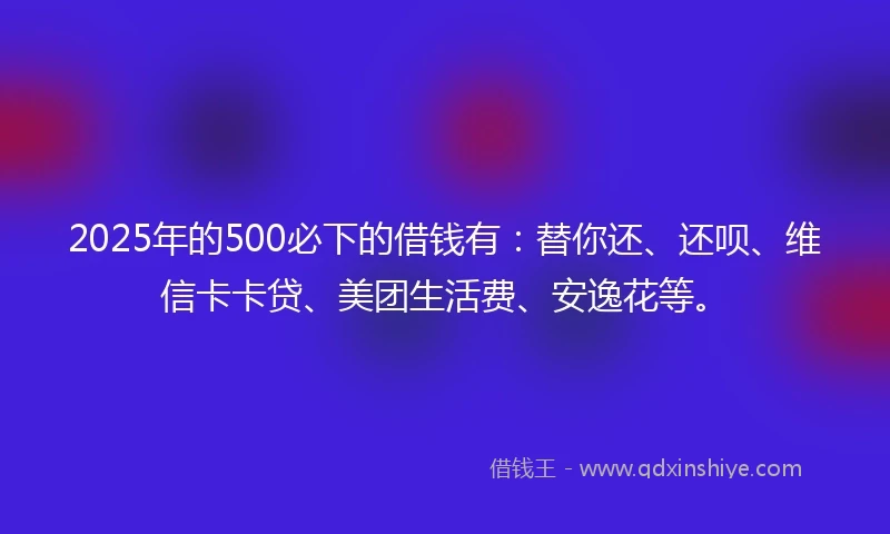 2025年的500必下的借钱有：替你还、还呗、维信卡卡贷、美团生活费、安逸花等。