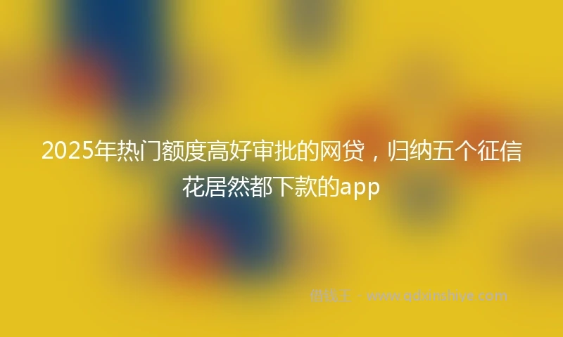 2025年热门额度高好审批的网贷，归纳五个征信花居然都下款的app