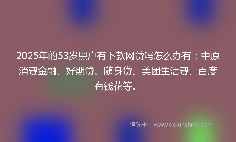 2025年的53岁黑户有下款网贷吗怎么办有：中原消费金融、好期贷、随身贷、美团生活费、百度有钱花等。