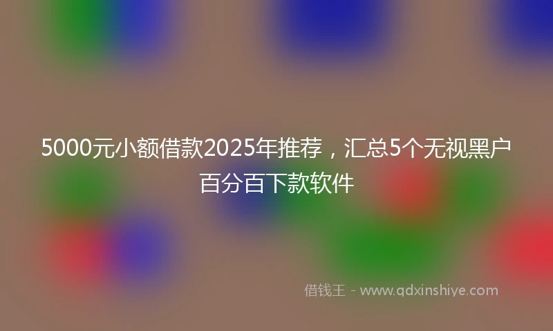 5000元小额借款2025年推荐，汇总5个无视黑户百分百下款软件