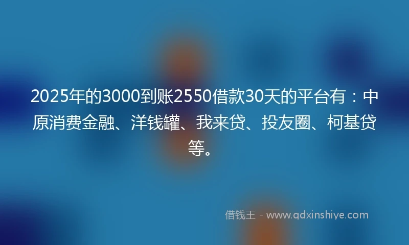 2025年的3000到账2550借款30天的平台有：中原消费金融、洋钱罐、我来贷、投友圈、柯基贷等。