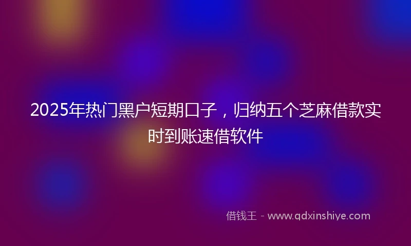2025年热门黑户短期口子，归纳五个芝麻借款实时到账速借软件