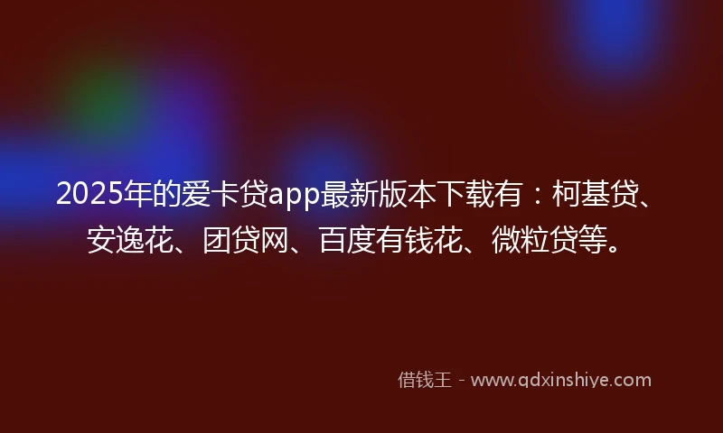 2025年的爱卡贷app最新版本下载有：柯基贷、安逸花、团贷网、百度有钱花、微粒贷等。
