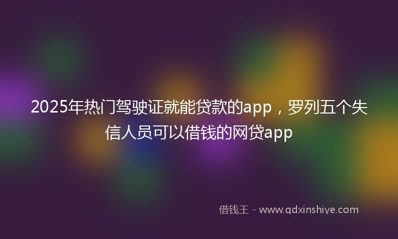 2025年热门驾驶证就能贷款的app，罗列五个失信人员可以借钱的网贷app