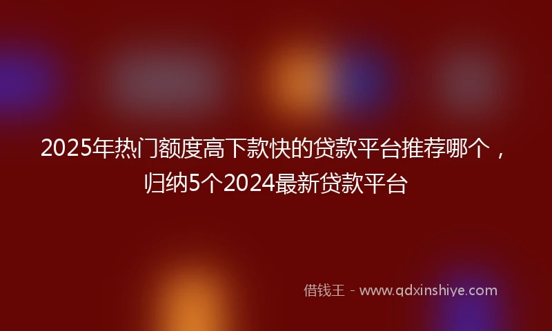 2025年热门额度高下款快的贷款平台推荐哪个，归纳5个2024最新贷款平台