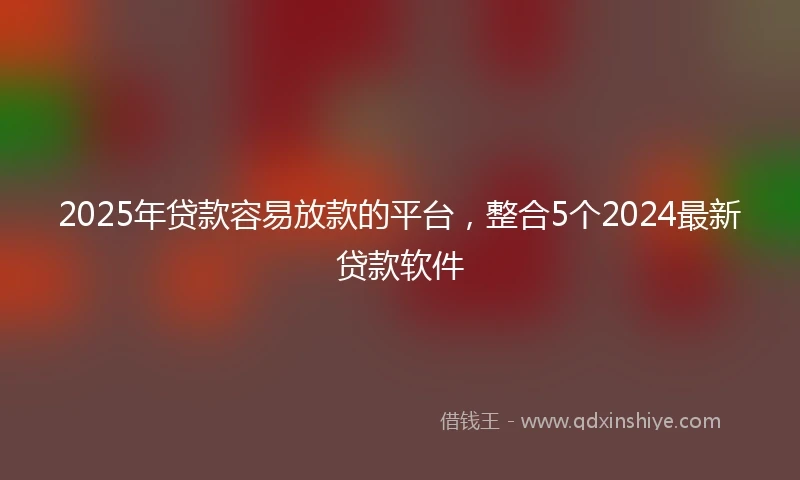 2025年贷款容易放款的平台，整合5个2024最新贷款软件