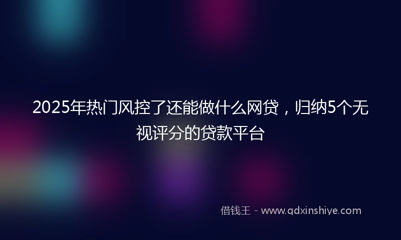 2025年热门风控了还能做什么网贷，归纳5个无视评分的贷款平台
