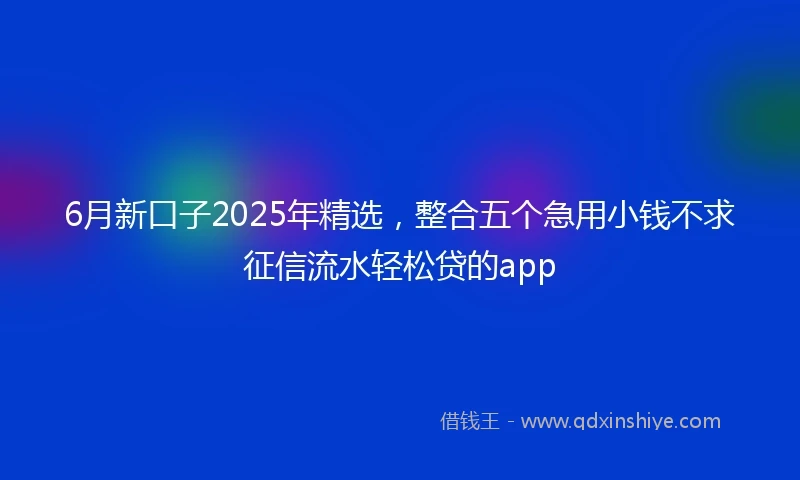 6月新口子2025年精选，整合五个急用小钱不求征信流水轻松贷的app