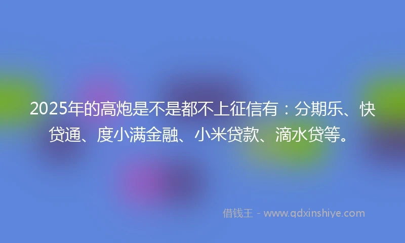 2025年的高炮是不是都不上征信有：分期乐、快贷通、度小满金融、小米贷款、滴水贷等。
