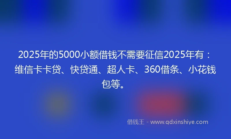 2025年的5000小额借钱不需要征信2025年有：维信卡卡贷、快贷通、超人卡、360借条、小花钱包等。