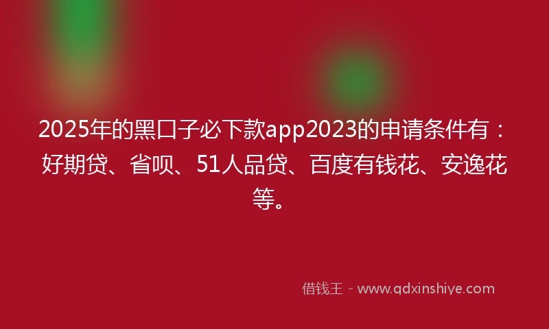 2025年的黑口子必下款app2023的申请条件有：好期贷、省呗、51人品贷、百度有钱花、安逸花等。