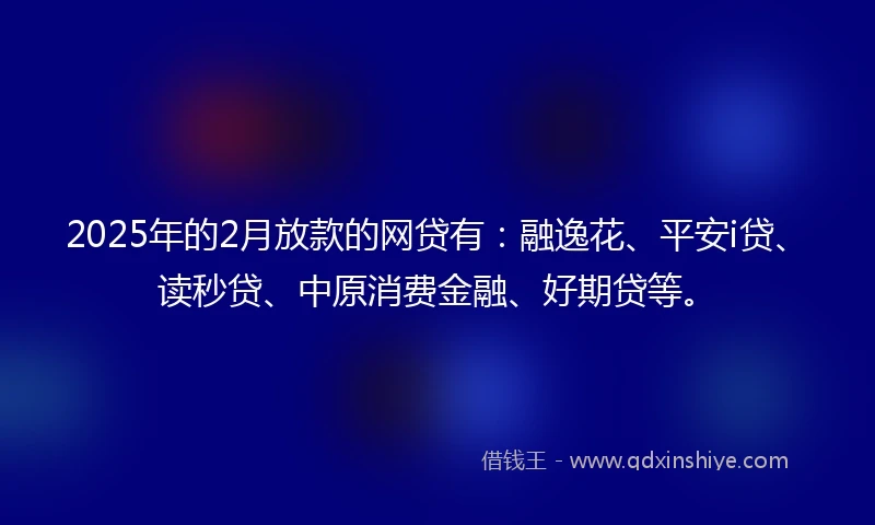 2025年的2月放款的网贷有：融逸花、平安i贷、读秒贷、中原消费金融、好期贷等。