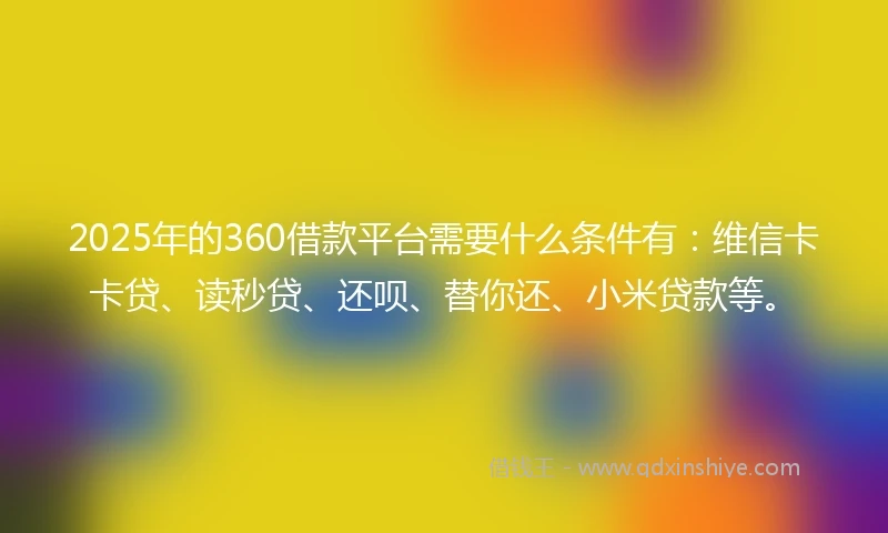 2025年的360借款平台需要什么条件有：维信卡卡贷、读秒贷、还呗、替你还、小米贷款等。