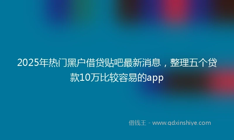 2025年热门黑户借贷贴吧最新消息，整理五个贷款10万比较容易的app