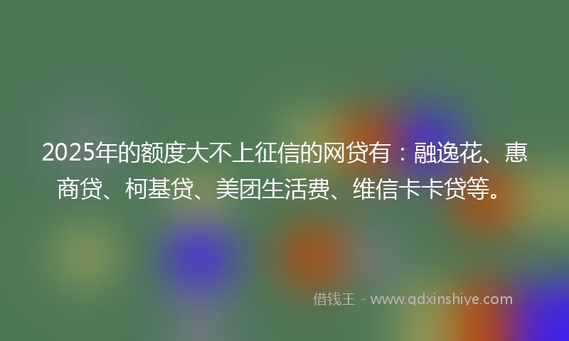 2025年的额度大不上征信的网贷有：融逸花、惠商贷、柯基贷、美团生活费、维信卡卡贷等。
