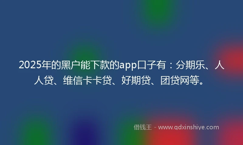 2025年的黑户能下款的app口子有：分期乐、人人贷、维信卡卡贷、好期贷、团贷网等。