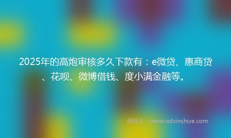 2025年的高炮审核多久下款有：e微贷、惠商贷、花呗、微博借钱、度小满金融等。