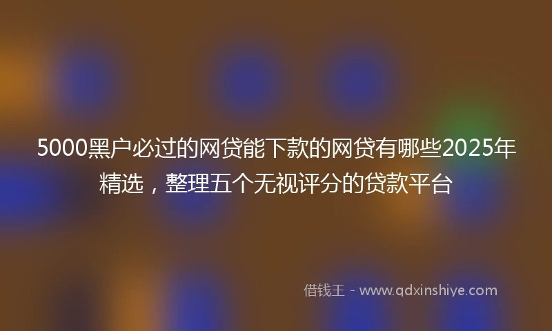 5000黑户必过的网贷能下款的网贷有哪些2025年精选，整理五个无视评分的贷款平台