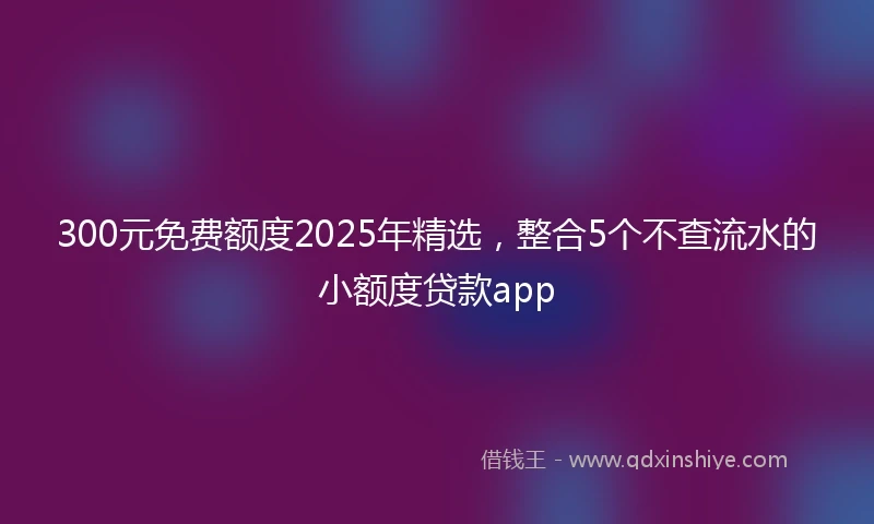 300元免费额度2025年精选，整合5个不查流水的小额度贷款app