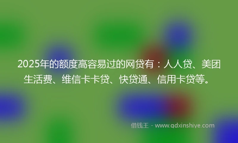 2025年的额度高容易过的网贷有：人人贷、美团生活费、维信卡卡贷、快贷通、信用卡贷等。