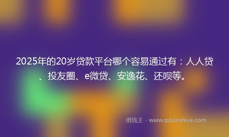 2025年的20岁贷款平台哪个容易通过有：人人贷、投友圈、e微贷、安逸花、还呗等。