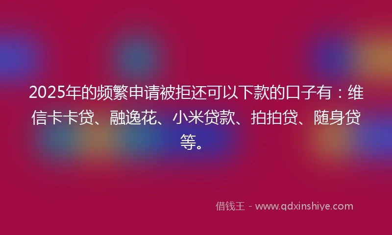 2025年的频繁申请被拒还可以下款的口子有：维信卡卡贷、融逸花、小米贷款、拍拍贷、随身贷等。