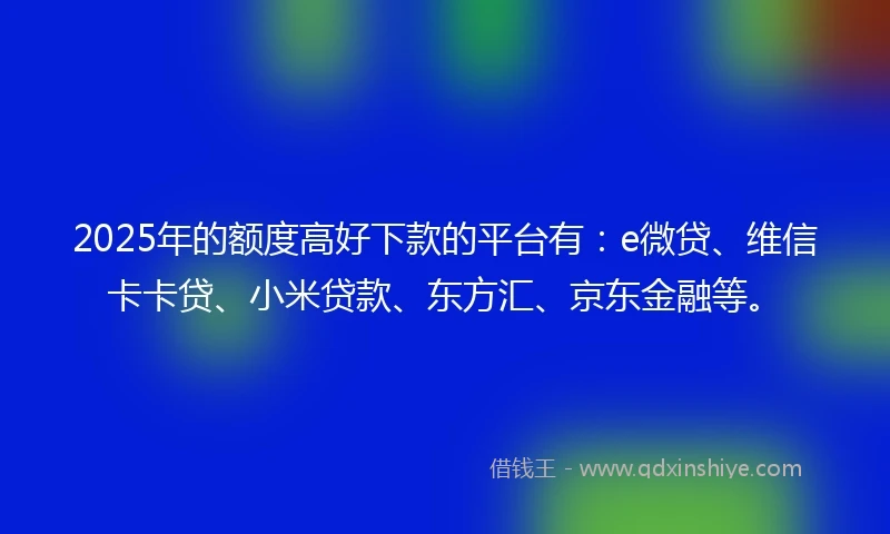 2025年的额度高好下款的平台有：e微贷、维信卡卡贷、小米贷款、东方汇、京东金融等。