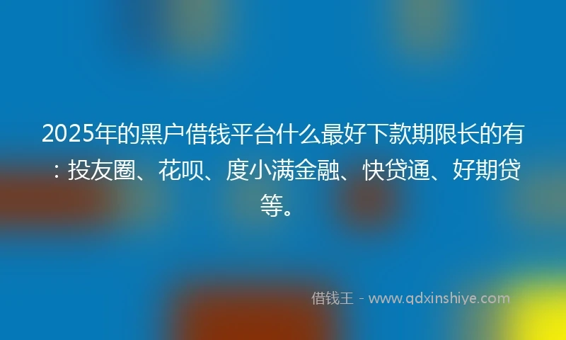 2025年的黑户借钱平台什么最好下款期限长的有：投友圈、花呗、度小满金融、快贷通、好期贷等。