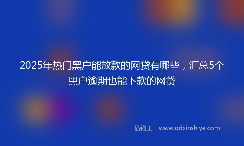 2025年热门黑户能放款的网贷有哪些，汇总5个黑户逾期也能下款的网贷