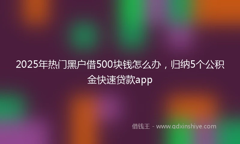 2025年热门黑户借500块钱怎么办，归纳5个公积金快速贷款app