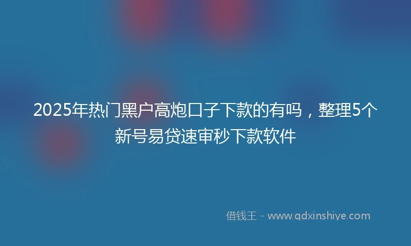 2025年热门黑户高炮口子下款的有吗，整理5个新号易贷速审秒下款软件