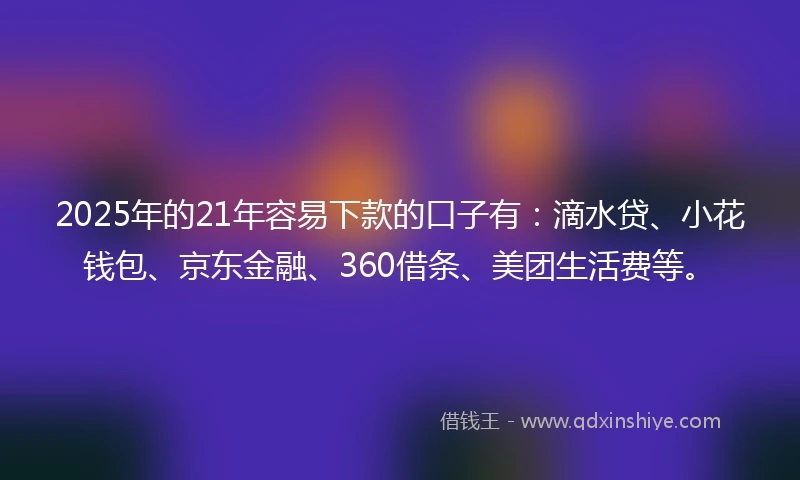 2025年的21年容易下款的口子有：滴水贷、小花钱包、京东金融、360借条、美团生活费等。