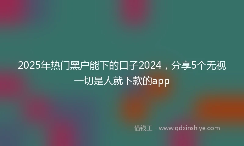 2025年热门黑户能下的口子2024，分享5个无视一切是人就下款的app