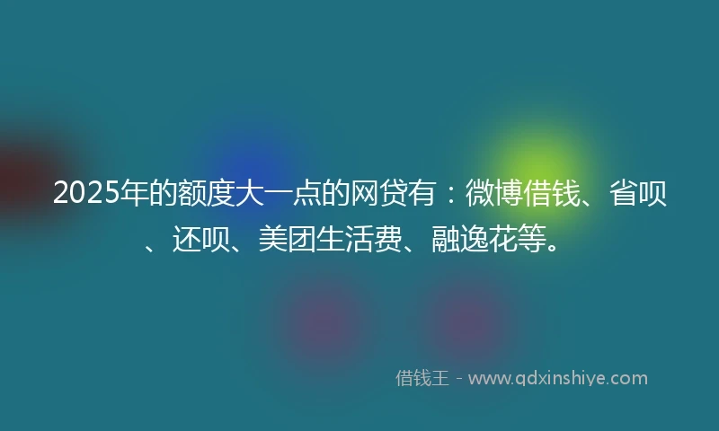 2025年的额度大一点的网贷有：微博借钱、省呗、还呗、美团生活费、融逸花等。