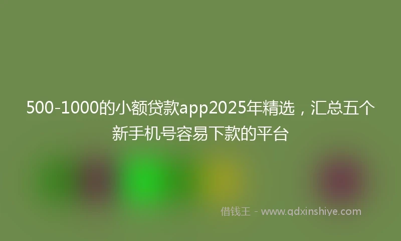 500-1000的小额贷款app2025年精选，汇总五个新手机号容易下款的平台