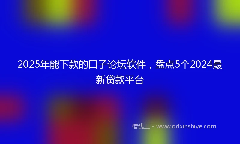2025年能下款的口子论坛软件，盘点5个2024最新贷款平台