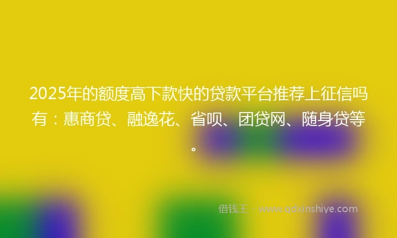2025年的额度高下款快的贷款平台推荐上征信吗有：惠商贷、融逸花、省呗、团贷网、随身贷等。