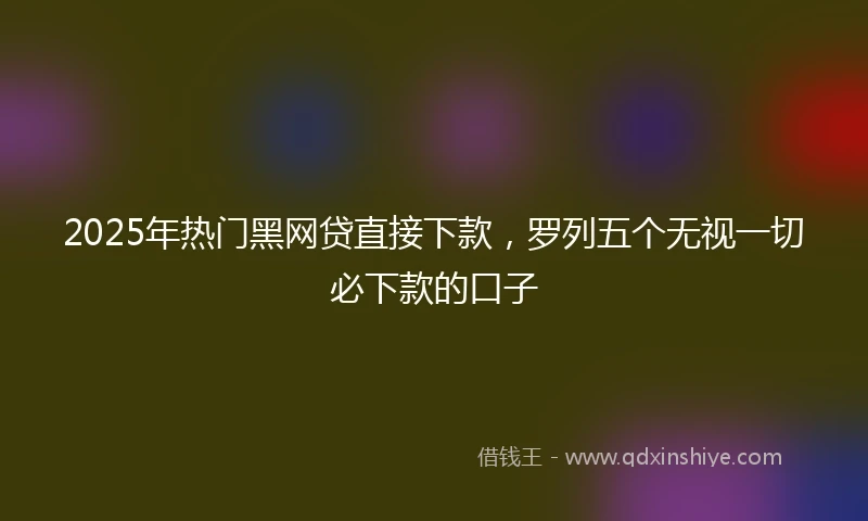 2025年热门黑网贷直接下款，罗列五个无视一切必下款的口子