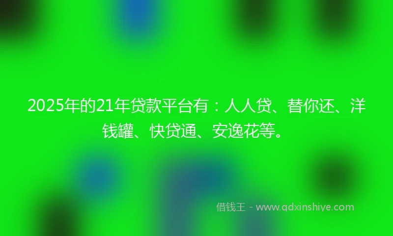 2025年的21年贷款平台有：人人贷、替你还、洋钱罐、快贷通、安逸花等。