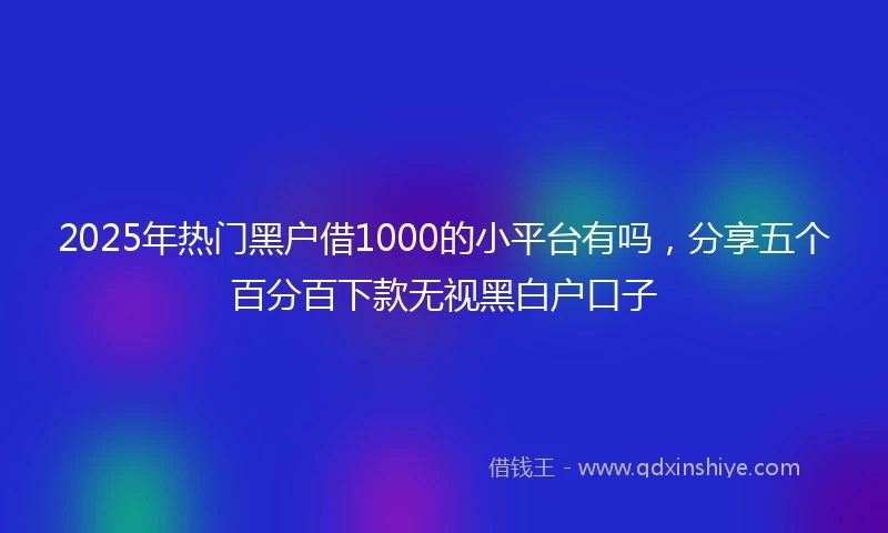 2025年热门黑户借1000的小平台有吗，分享五个百分百下款无视黑白户口子