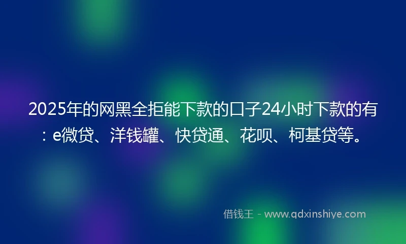 2025年的网黑全拒能下款的口子24小时下款的有：e微贷、洋钱罐、快贷通、花呗、柯基贷等。