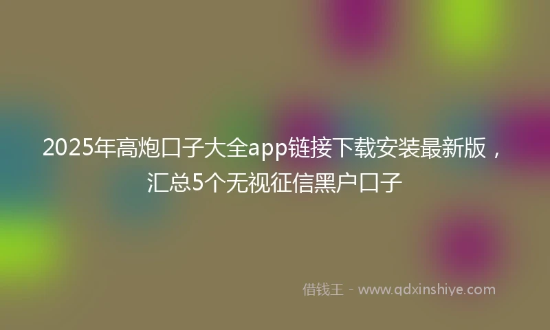 2025年高炮口子大全app链接下载安装最新版，汇总5个无视征信黑户口子